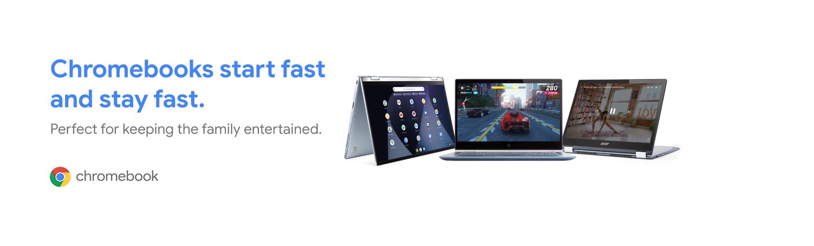 Chromebooks start fast and stay fast. Perfect for keeping the family entertained.