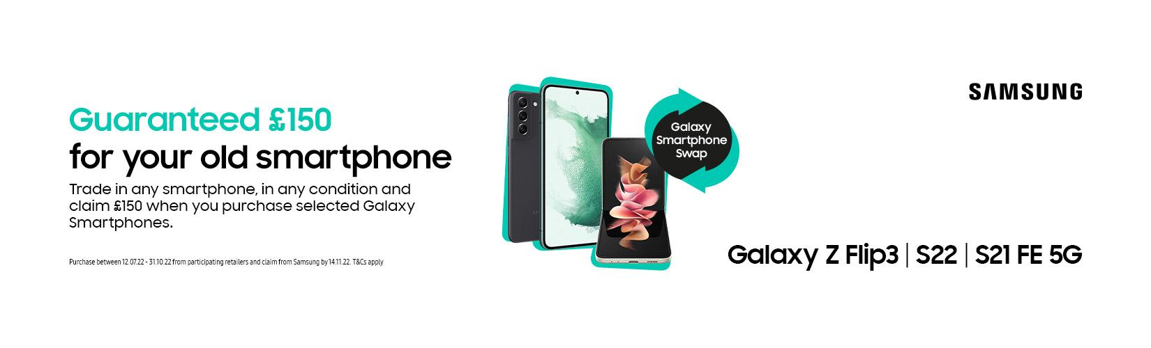 Samsung. Guaranteed £150 for your old smartphone. Trade in any smartphone, in any condition and claim £150 when you purchase selected Galaxy smartphones.
