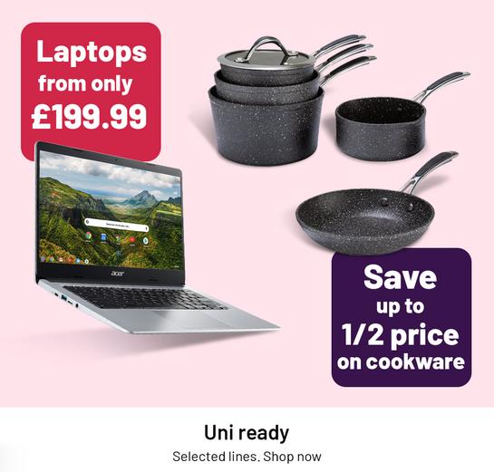 Laptops from only £199.99. Save up to 1/2 price on cookware. Uni ready. Selected lines. Shop now.
