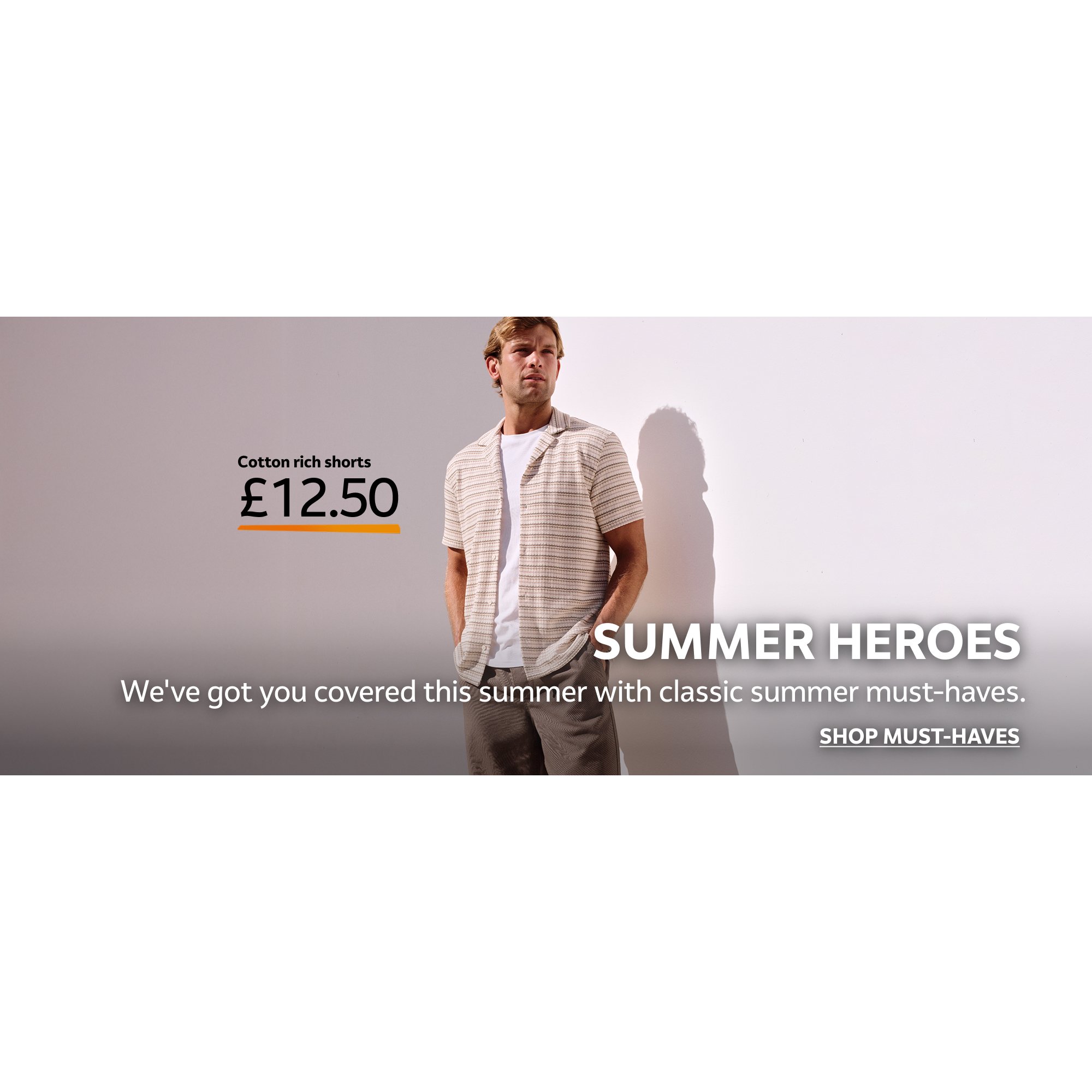 Cotton rich shorts £12.50. Summer heroes. We've got you covered this summer with classic summer must-haves. Shop must-haves.