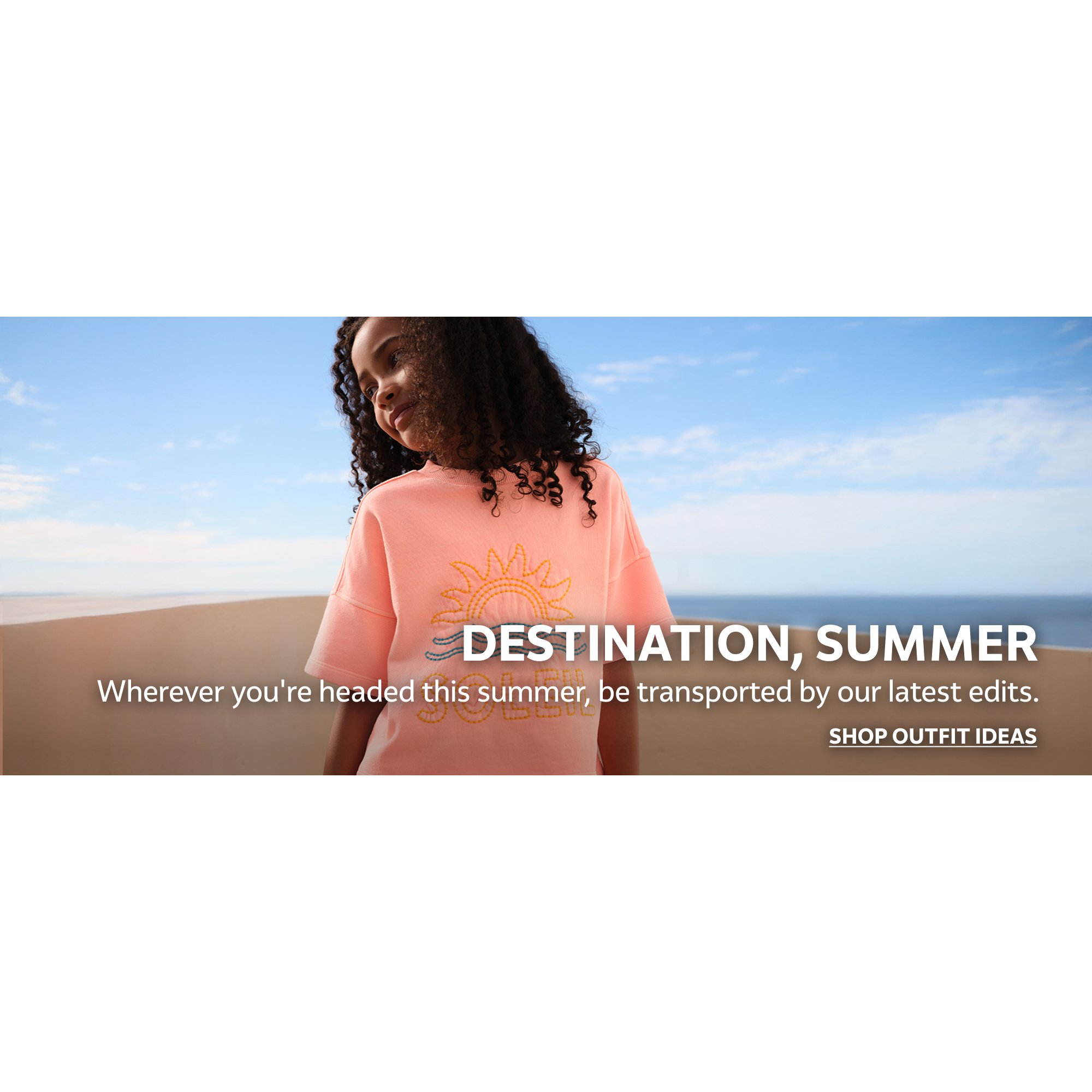 Destination, summer. Wherever you're headed this summer, be transported by our latest edits. Shop outfit ideas.