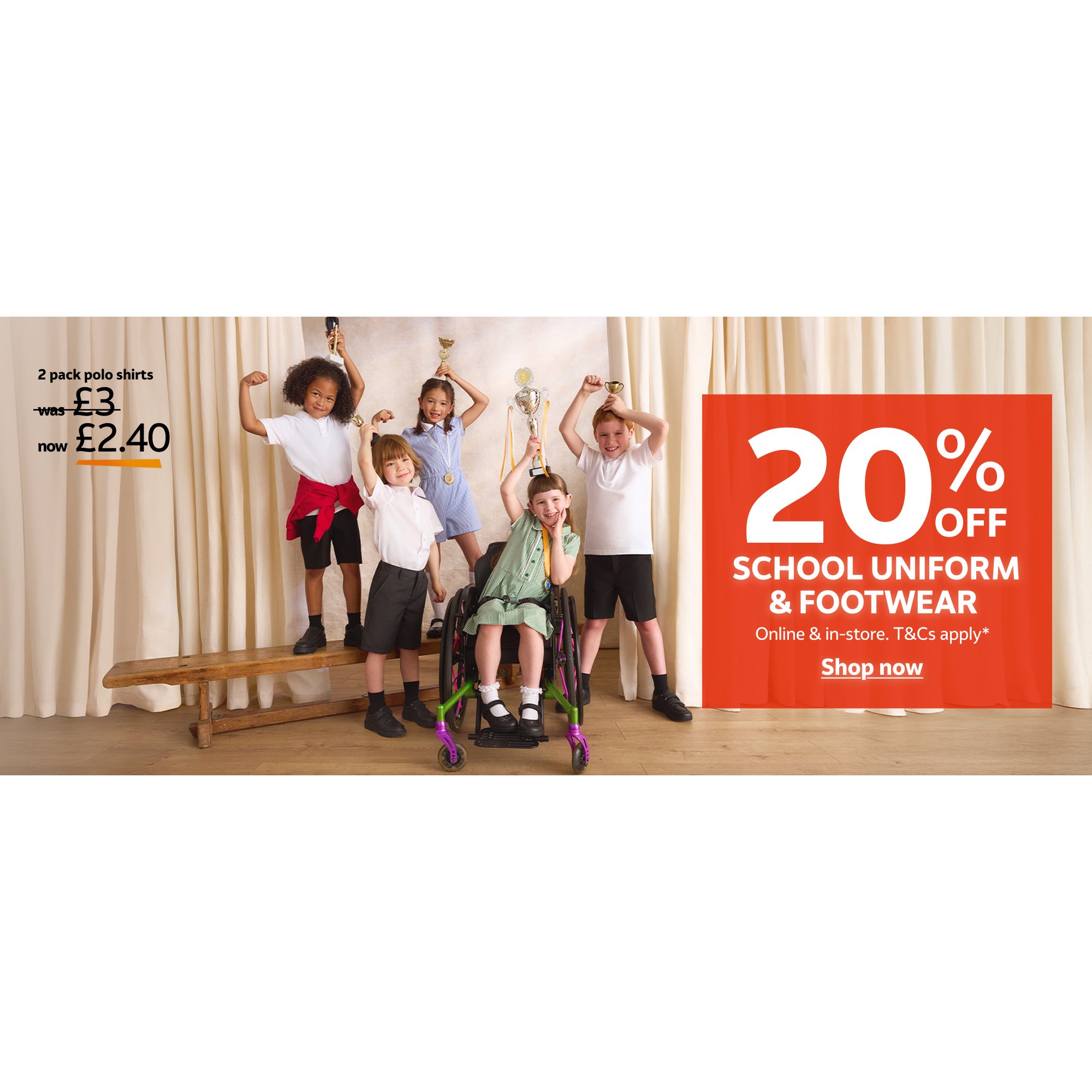 2 pack polo shirts, was £3, now £2.40. 20% off school uniform & footwear. Online & in-store. T&cs apply. 