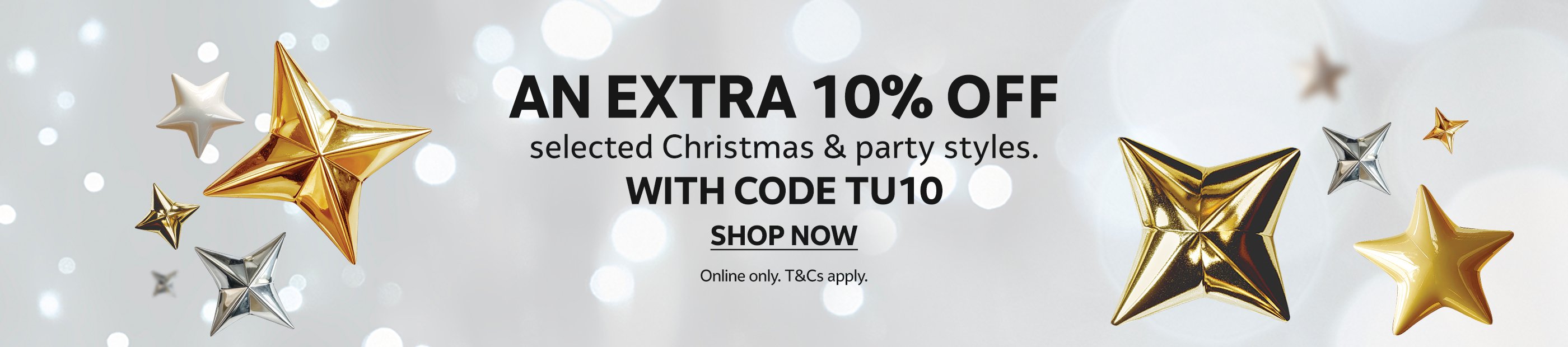 An extra 10% off selected Christmas &amp; party styles with code TU10. Online only. T&amp;Cs apply. Shop now.